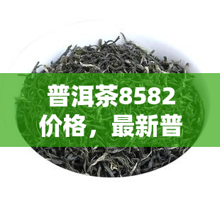 普洱茶8582價格,最新普洱茶8582價格表,一目了然!