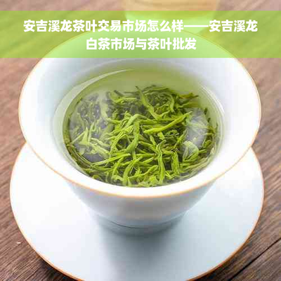 安吉溪龍茶葉交易市場(chǎng)怎么樣--安吉溪龍白茶市場(chǎng)與茶葉批發(fā)